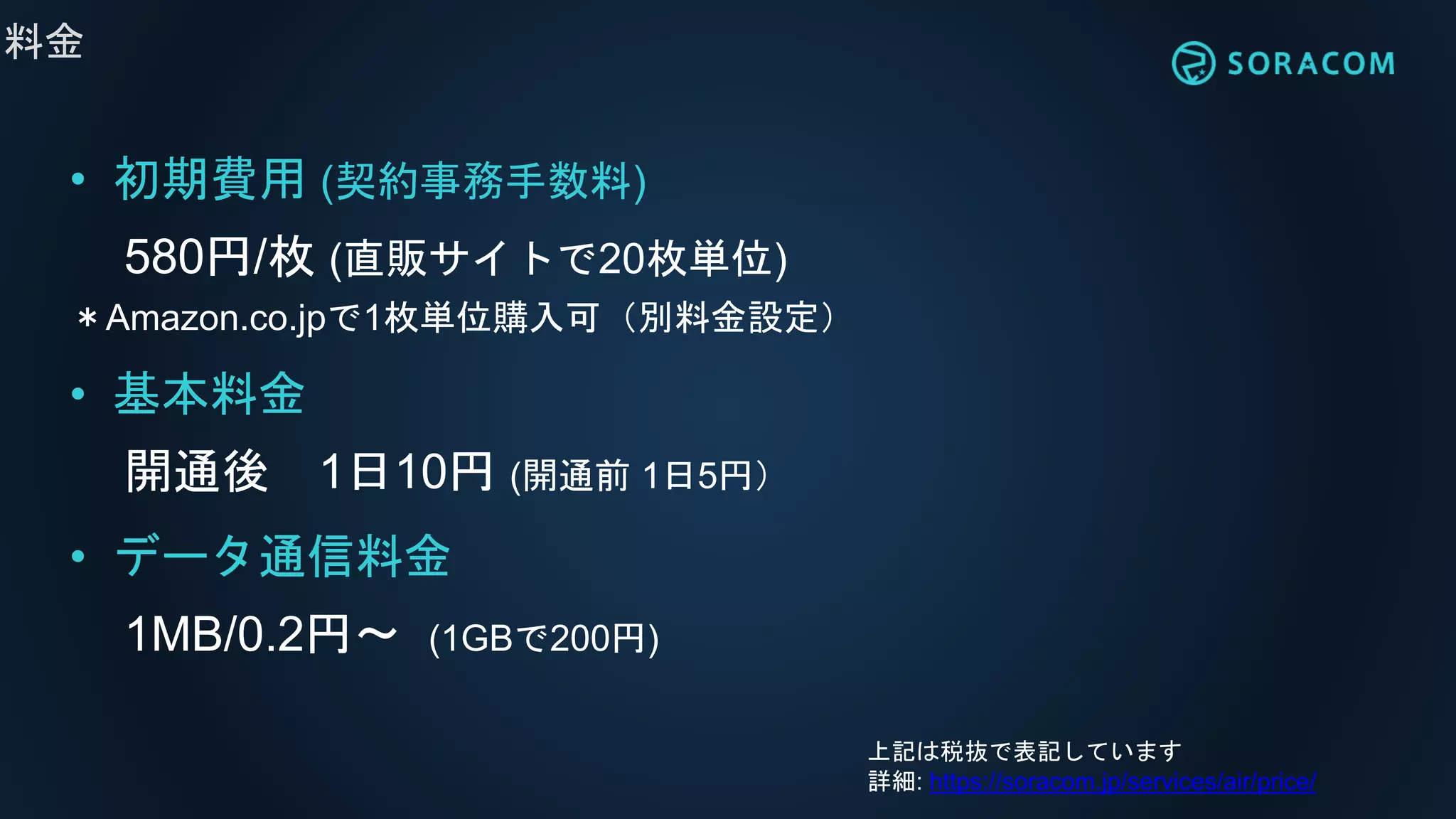 料金
• 初期費用 (契約事務手数料)
580円/枚 (直販サイトで20枚単位)
＊Amazon.co.jpで1枚単位購入可（別料金設定）
• 基本料金
開通後 1日10円 (開通前 1日5円）
• データ通信料金
1MB/0.2円〜 (1GBで200円)
上記は税抜で表記しています
詳細: https://soracom.jp/services/air/price/
 