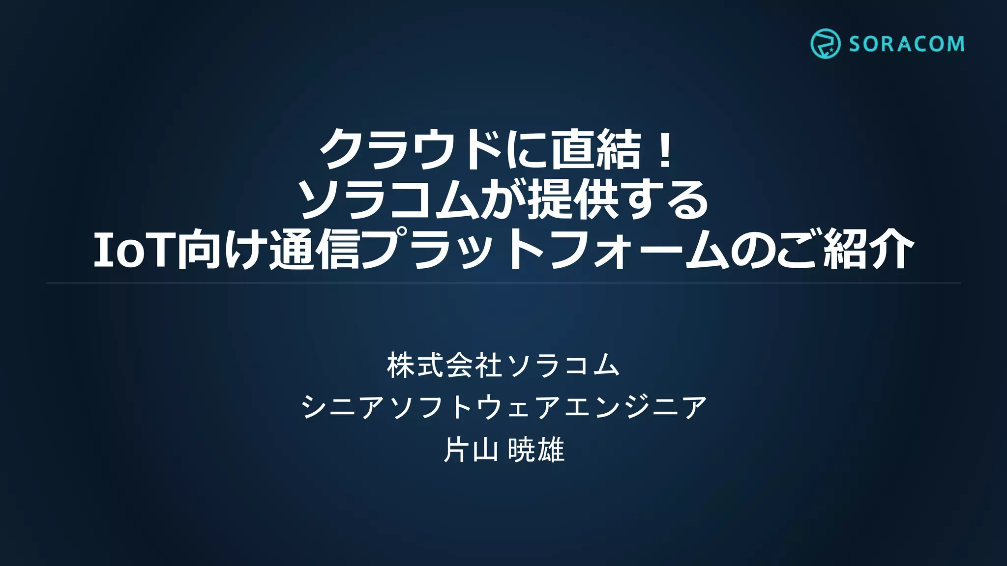 クラウドに直結！
ソラコムが提供する
IoT向け通信プラットフォームのご紹介
株式会社ソラコム
シニアソフトウェアエンジニア
片山 暁雄
 