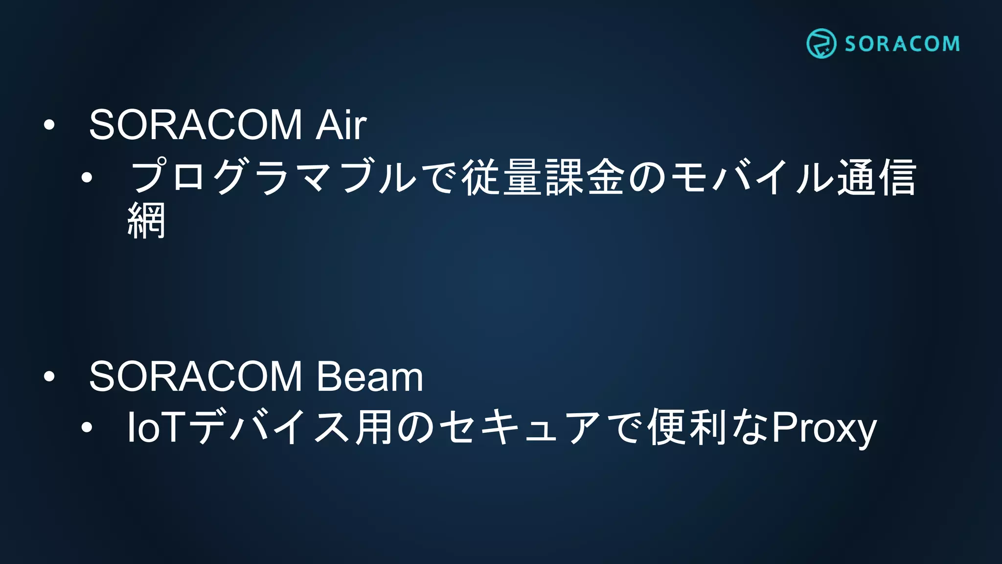 • SORACOM Air
• プログラマブルで従量課金のモバイル通信
網
• SORACOM Beam
• IoTデバイス用のセキュアで便利なProxy
 