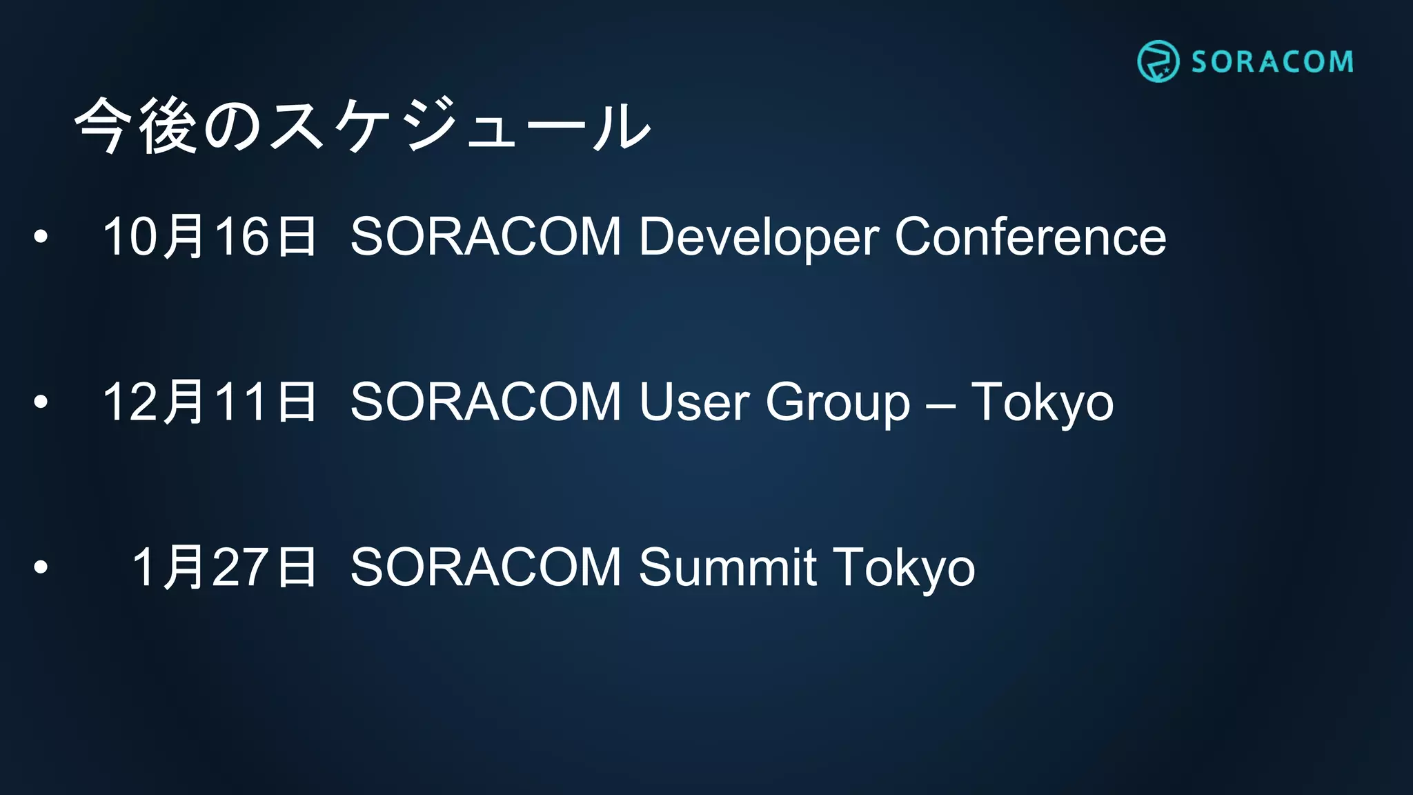 今後のスケジュール
• 10月16日 SORACOM Developer Conference
• 12月11日 SORACOM User Group – Tokyo
• 1月27日 SORACOM Summit Tokyo
 