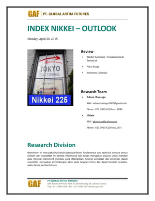 PT GLOBAL ARTHA FUTURES
AXA Tower 38th Floor Prof. Dr. SatrioKavling 18 , Jakarta Selatan
Telp : 021-3005 6218 | Fax : 021-3005 6219 | www.gaf.co.id
INDEX NIKKEI – OUTLOOK
Monday, April 20, 2015
Review
 Market Summary : Fundamental &
Technical
 Price Range
 Economic Calendar
Research Team
 Adnan Chaniago
Mail : adnanchaniago1807@gmail.com
Phone : 021 3005 6218 ext. 3830
 Ghinie
Mail : ghinie.an@yahoo.com
Phone : 021 3005 6218 ext 2801
Research Division
Newsletter ini merupakanhasilanalisaberdasarfaktor fundamental dan technical dimana semua
content dari newsletter ini bersifat informative dan bukan merupakan anjuran untuk membeli
atau menjual instrument investasi yang ditampilkan. Seluruh pendapat dan perkiraan dalam
newsletter merupakan pertimbangan kami pada tanggal tertera dan dapat berubah sewaktu-
waktu tanpa pemberitahuan.
 