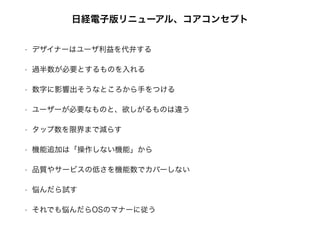 日経電子版リニューアル、コアコンセプト
• デザイナーはユーザ利益を代弁する
• 過半数が必要とするものを入れる
• 数字に影響出そうなところから手をつける
• ユーザーが必要なものと、欲しがるものは違う
• タップ数を限界まで減らす
• 機能追加は「操作しない機能」から
• 品質やサービスの低さを機能数でカバーしない
• 悩んだら試す
• それでも悩んだらOSのマナーに従う
 