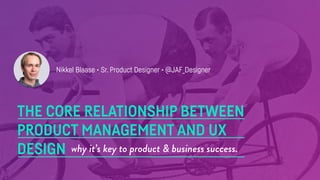 THE CORE RELATIONSHIP BETWEEN
PRODUCT MANAGEMENT AND UX
DESIGN why it’s key to product & business success.
Nikkel Blaase • Sr. Product Designer • @JAF_Designer
 