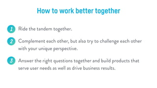 How to work better together
1. Involve UX into business and strategic decision makings /
Involve PM into user research.
2....