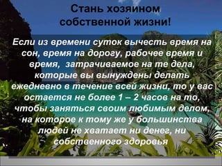 Если из времени суток вычесть время на сон, время на дорогу, рабочее время и время,  затрачиваемое на те дела, которые вы вынуждены делать ежедневно в течение всей жизни, то у вас остается не более 1 – 2 часов на то, чтобы заняться своим любимым делом, на которое к тому же у большинства людей не хватает ни денег, ни собственного здоровья  (c) 2009 Sissel Andersen Стань хозяином собственной жизни! 