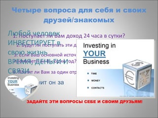 Четыре вопроса для себя и своих друзей/знакомых 1. Поступает ли Вам доход 24 часа в сутки? 2. Будут ли поступать эти деньги после Вашей смерти? 3. Если Ваш основной источник дохода закончится, проживете ли Вы один год? 4. Платят ли Вам за один отработанный час по многу раз? ЗАДАЙТЕ ЭТИ ВОПРОСЫ СЕБЕ И СВОИМ ДРУЗЬЯМ! Что получит он за это? Любой человек ИНВЕСТИРУЕТ в свою жизнь ВРЕМЯ, ДЕНЬГИ И СВЯЗИ. 