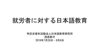 就労者に対する日本語教育
特定非営利活動法人日本語教育研究所
西原鈴子
2019年7月28日・8月4日
 
