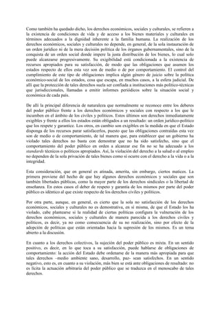 Como también ha quedado dicho, los derechos económicos, sociales y culturales, se refieren a
la existencia de condiciones de vida y de acceso a los bienes materiales y culturales en
términos adecuados a la dignidad inherente a la familia humana. La realización de los
derechos económicos, sociales y culturales no depende, en general, de la sola instauración de
un orden jurídico ni de la mera decisión política de los órganos gubernamentales, sino de la
conquista de un orden social donde impere la justa distribución de los bienes, lo cual solo
puede alcanzarse progresivamente. Su exigibilidad está condicionada a la existencia de
recursos apropiados para su satisfacción, de modo que las obligaciones que asumen los
estados respecto de ellos esta vez son de medio o de por comportamiento. El control del
cumplimiento de este tipo de obligaciones implica algún género de juicio sobre la política
económico-social de los estados, cosa que escapa, en muchos casos, a la esfera judicial. De
allí que la protección de tales derechos suela ser confiada a instituciones más político-técnicas
que jurisdiccionales, llamadas a emitir informes periódicos sobre la situación social y
económica de cada país.
De allí la principal diferencia de naturaleza que normalmente se reconoce entre los deberes
del poder público frente a los derechos económicos y sociales con respecto a los que le
incumben en el ámbito de los civiles y políticos. Estos últimos son derechos inmediatamente
exigibles y frente a ellos los estados están obligados a un resultado: un orden jurídico-político
que los respete y garantice. Los otros, en cambio son exigibles en la medida en que el Estado
disponga de los recursos parar satisfacerlos, puesto que las obligaciones contraídas esta vez
son de medio o de comportamiento, de tal manera que, para establecer que un gobierno ha
violado tales derechos no basta con demostrar que no ha sido satisfecho, sino que el
comportamiento del poder público en orden a alcanzar ese fin no se ha adecuado a los
standards técnicos o políticos apropiados. Así, la violación del derecho a la salud o al empleo
no dependen de la sola privación de tales bienes como sí ocurre con el derecho a la vida o a la
integridad.
Esta consideración, que en general es atinada, amerita, sin embargo, ciertos matices. La
primera proviene del hecho de que hay algunos derechos económicos y sociales que son
también libertades públicas, como la mayor parte de los derechos sindicales o la libertad de
enseñanza. En estos casos el deber de respeto y garantía de los mismos por parte del poder
público es idéntico al que existe respecto de los derechos civiles y políticos.
Por otra parte, aunque, en general, es cierto que la sola no satisfacción de los derechos
económicos, sociales y culturales no es demostrativa, en sí misma, de que el Estado los ha
violado, cabe plantearse si la realidad de ciertas políticas configura la vulneración de los
derechos económicos, sociales y culturales de manera parecida a los derechos civiles y
políticos, es decir, ya no como consecuencia de su no realización, sino por efecto de la
adopción de políticas que están orientadas hacia la supresión de los mismos. Es un tema
abierto a la discusión.
En cuanto a los derechos colectivos, la sujeción del poder público es mixta. En un sentido
positivo, es decir, en lo que toca a su satisfacción, puede hablarse de obligaciones de
comportamiento: la acción del Estado debe ordenarse de la manera más apropiada para que
tales derechos –medio ambiente sano, desarrollo, paz- sean satisfechos. En un sentido
negativo, esto es, en cuanto a su violación, más bien se está ante obligaciones de resultado: no
es lícita la actuación arbitraria del poder público que se traduzca en el menoscabo de tales
derechos.
 