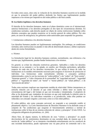 En todos estos casos, claro está, la violación de los derechos humanos ocurrirá en la medida
en que la actuación del poder público desborde los límites que legítimamente pueden
imponerse a los mismo por imperativos del orden público o del bien común.
B. Los límites legítimos a los derechos humanos
El derecho de los derechos humanos, tanto en el plano doméstico como en el internacional,
autoriza limitaciones a los derechos protegidos en dos tipos de circunstancias distintas. En
condiciones normales, cada derecho puede ser objeto de ciertas restricciones fundadas sobre
distintos conceptos que pueden resumirse en la noción general de orden público. Por otra
parte, en casos de emergencia, los gobiernos están autorizados para suspender las garantías.
1. Limitaciones ordinarias a los derechos humanos
Los derechos humanos pueden ser legítimamente restringidos. Sin embargo, en condiciones
normales, tales restricciones no pueden ir más allá de determinado alcance y deben expresarse
dentro de ciertas formalidades.
a. Alcance
La formulación legal de los derechos humanos contiene, normalmente, una referencia a las
razones que, legítimamente, puedan fundar limitaciones a los mismos.
En general, se evitan las cláusulas restrictivas generales. Aplicables a todos los derechos
humanos en su conjunto y se ha optado, en cambio, por fórmulas particulares, aplicables
respecto de cada uno de los derechos reconocidos, lo que refleja el deseo de ceñir las
limitaciones en la medida estrictamente necesaria para asegurar el máximum de protección al
individuo. Las limitaciones están normalmente referidas a conceptos jurídicos
indeterminados, como lo son las nociones de “orden público” o de “orden”; de “bien común”,
“bienestar general” o “vida o bienestar de la comunidad” de “seguridad nacional”, “seguridad
pública” o “seguridad de todos”; de “moral” o “moral pública”; de “salud pública”, o de
“prevención del delito”.
Todas estas nociones implican una importante medida de relatividad. Deben interpretarse en
estrecha relación con el derecho al que están referidas y deben tener en cuenta las
circunstancias del lugar y del tiempo en que son invocadas e interpretadas. A propósito de
ellas se ha destacado que, tratándose de nociones en que está implicada la relación entre la
autoridad del Estado y los individuos sometidos a su jurisdicción, todas ellas podrían ser
reducidas a un concepto singular y universal, como es el de orden público.
El orden público, aún como concepto universal, no responde a un contenido estable ni
plenamente objetivo. La Corte Interamericana de Derechos Humanos lo ha definido como el
conjunto de “las condiciones que aseguran el funcionamiento armónico y normal de
instituciones sobre la base de un sistema coherente de valores y principios” (Corte I.D.H.: La
colegiación obligatoria de periodistas, cit., §64).
Ahora bien, de alguna manera, la definición de esos “valores y principios” no puede
desvincularse de los sentimientos dominantes en una sociedad dada, de manera que si la
noción de “orden público” no se interpreta vinculándola estrechamente con los standards de
una sociedad democrática, puede representar una vía para privar de contenido real a los
 