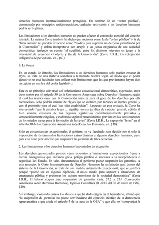 derechos humanos internacionalmente protegidos. En nombre de un “orden público”,
denominado por principios antidemocráticos, cualquier restricción a los derechos humanos
podría ser legítima.
Las limitaciones a los derechos humanos no pueden afectar el contenido esencial del derecho
tutelado. La misma Corte también ha dicho que nociones como la de “orden público” y la de
“bien común” no pueden invocarse como “medios para suprimir un derecho garantizado por
la Convención” y deben interpretarse con arreglo a las justas exigencias de una sociedad
democrática, teniendo en cuenta “el equilibrio entre los distintos intereses en juego y la
necesidad de preservar el objeto y fin de la Convención” (Corte I.D.H.: La colegiación
obligatoria de periodistas, cit., §67).
b. La forma
En un estado de derecho, las limitaciones a los derechos humanos solo pueden emanar de
leyes, se trata de una materia sometida a la llamada reserva legal, de modo que el poder
ejecutivo no está facultado para aplicar más limitaciones que las que previamente hayan sido
recogidas en una ley del poder legislativo.
Este es un principio universal del ordenamiento constitucional democrático, expresado, entre
otros textos por el artículo 30 de la Convención Americana sobre Derechos Humanos, según
el cual las restricciones que la Convención autoriza para el goce de los derechos por ella
reconocidos, solo podrán emanar de “leyes que se dictaren por razones de interés general y
con el propósito para el cual han sido establecidas”. Respecto de este artículo, la Corte ha
interpretado “que la palabra leyes ... significa norma jurídica de carácter general, ceñida al
bien común, emanada de los órganos legislativos constitucionalmente previstos y
democráticamente elegidos, y elaborada según el procedimiento previsto en las constituciones
de los estados partes para la formación de las leyes” (Corte I.D.H., La expresión “leyes” en el
artículo 30 de la Convención Americana sobre Derechos Humanos, cit. §38).
Solo en circunstancias excepcionales el gobierno se ve facultado para decidir por sí solo la
imposición de determinadas limitaciones extraordinarias a algunos derechos humanos, pero
para ello tiene previamente que suspender las garantías de tales derechos.
2. Las limitaciones a los derechos humanos bajo estados de excepción
Los derechos garantizados pueden verse expuestos a limitaciones excepcionales frente a
ciertas emergencias que entrañen grave peligro público o amenaza a la independencia o
seguridad del Estado. En tales circunstancias el gobierno puede suspender las garantías. A
este respecto, la Corte Interamericana de Derechos Humanos ha enfatizado que, dentro del
sistema de la Convención, se trata de una medida enteramente excepcional, que se justifica
porque “puede ser en algunas hipótesis, el único medio para atender a situaciones de
emergencia pública y preservar los valores superiores de la sociedad democrática” (Corte
I.D.H., El hábeas corpus bajo suspensión de garantías (arts. 27.2 y 25.1 Convención
Americana sobre Derechos Humanos), Opinión Consultiva OC-8/87 del 30 de enero de 1987,
§20).
Sin embargo, evocando quizás los abusos a que ha dado origen en el hemisferio, afirmó que
“la suspensión de garantías no puede desvincularse del ejercicio efectivo de la democracia
representativa a que alude el artículo 3 de la carta de la OEA” y que ella no “comport(a) la
 