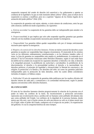 suspensión temporal del estado de derecho (ni) autori(za) a los gobernantes a apartar su
conducta de la legalidad a la que en todo momento deben ceñirse” (ibid.), pues el efecto de la
suspensión se contrae a modificar, pero no a suprimir “algunos de los límites legales de la
actuación del poder público” (ibid. §24).
La suspensión de garantías está sujeta, además, a cierto número de condiciones, entre las que
cabe enunciar, también de modo esquemático, las siguientes:
a. Estricta necesidad. La suspensión de las garantías debe ser indispensable para atender a la
emergencia.
b. Proporcionalidad, lo que implica que solo cabe suspender aquellas garantías que guarden
relación con las medidas excepcionales necesarias para atender la emergencia.
c. Temporalidad. Las garantías deben quedar suspendidas solo por el tiempo estrictamente
necesario para superar la emergencia.
d. Respeto a la esencia de los derechos humanos. Existe un núcleo esencial de derechos cuyas
garantías no pueden ser suspendidas bajo ninguna circunstancia. El enunciado de los mismos
varía en los diferentes ordenamientos constitucionales y en los distintos tratados sobre el
tema. La lista de garantías no suspendibles más amplia es, probablemente, la contenida en el
artículo 27 de la Convención Americana sobre Derechos Humanos, según el cual están fuera
de ámbito de los estados de excepción los siguientes derechos: el derecho a la vida; el derecho
a la integridad personal; la prohibición de esclavitud y servidumbre; la prohibición de la
discriminación; el derecho a la personalidad jurídica; el derecho a la nacionalidad; los
derechos políticos; el principio de legalidad y retroactividad; la libertad de conciencia y de
religión; la protección a la familia y los derechos del niño; así como las garantías judiciales
indispensables para la protección de tales derechos, entre las cuales deben considerarse
incluidos el amparo y el hábeas corpus.
e. Publicidad. El acto de suspensión de garantías debe publicarse por los medios oficiales del
derecho interno de cada país y comunicarse a la comunidad internacional, según lo pautan
algunas convenciones sobre derechos humanos.
III. CONCLUSIÓN
El tema de los derechos humanos domina progresivamente la relación de la persona con el
poder en todos los confines de la tierra. Su reconocimiento y protección universales
representa una revalorización ética y jurídica del ser humano como poblador del planeta más
que como poblador del Estado. Los atributos de la dignidad de la persona humana, donde
quiera que ella esté y por el hecho mismo de serlo prevalecen no solo en el plano moral sino
en el legal, sobre el poder del Estado, cualquiera sea el origen de ese poder y la organización
del gobierno. Es esa la conquista histórica de estos tiempos.
 