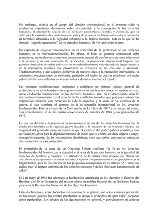 Sin embargo, todavía en el campo del derecho constitucional, en el presente siglo se
produjeron importantes desarrollos sobre el contenido y la concepción de los derechos
humanos, al aparecer la noción de los derechos económicos, sociales y culturales, que se
refieren a la existencia de condiciones de vida y de acceso a los bienes materiales y culturales
en términos adecuados a la dignidad inherente a la familia humana. Esta es la que se ha
llamado “segunda generación” de los derechos humanos. Se volverá sobre el tema.
Un capítulo de singular trascendencia en el desarrollo de la protección de los derechos
humanos es su internacionalización. En efecto, si bien su garantía supraestatal debe
presentarse, racionalmente, como una consecuencia natural de que los mismos sean inherentes
a la persona y no una concesión de la sociedad, la protección internacional tropezó con
grandes obstáculos de orden público y no se abrió plenamente sino después de largas luchas y
de la conmoción histórica que provocaron los crímenes de las eras nazi y stalinista.
Tradicionalmente, y aún algunos gobiernos de nuestros días, a la protección internacional se
opusieron consideraciones de soberanía, partiendo del hecho de que las relaciones del poder
público frente a sus súbditos están reservadas al dominio interno del Estado.
Las primeras manifestaciones tendientes a establecer un sistema jurídico general de
protección a los seres humanos no se presentaron en lo que hoy se conoce, en sentido estricto,
como el derecho internacional de los derechos humanos, sino en el denominado derecho
internacional humanitario. Es el derecho de los conflictos armados, que persigue contener los
imperativos militares para preservar la vida, la dignidad y la salud de las víctimas de la
guerra, el cual contiene el germen de la salvaguardia internacional de los derechos
fundamentales. Este es el caso de la Convención de La Haya de 1907 y su anexo, así como,
más recientemente, el de las cuatro convenciones de Ginebra de 1949 y sus protocolos de
1977.
Lo que en definitiva desencadenó la internacionalización de los derechos humanos fue la
conmoción histórica de la segunda guerra mundial y la creación de las Naciones Unidas. La
magnitud del genocidio puso en evidencia que el ejercicio del poder público constituye una
actividad peligrosa para la dignidad humana, de modo que su control no debe dejarse a cargo,
monopolísticamente, de las instituciones domésticas, sino que deben constituirse instancias
internacionales para su protección.
El preámbulo de la carta de las Naciones Unidas reafirma “la fe en los derechos
fundamentales del hombre, en la dignidad y el valor de la persona humana, en la igualdad de
derechos de hombres y mujeres”. El artículo 56 de la misma carta dispone que “todos los
miembros se comprometen a tomar medidas, conjunta o separadamente en cooperación con la
Organización, para la realización de los propósitos consignados en el artículo 55”, entre los
cuales está “el respeto universal de los derechos humanos y de las libertades fundamentales de
todos”.
El 2 de mayo de 1948 fue adoptada la Declaración Americana de los Derechos y Deberes del
Hombre y el 10 de diciembre del mismo año la Asamblea General de las Naciones Unidas
proclamó la Declaración Universal de los Derechos Humanos.
Estas declaraciones, como todos los instrumentos de su género, son actos solemnes por medio
de los cuales quienes los emiten proclaman su apoyo a principios de gran valor, juzgados
como perdurables. Los efectos de las declaraciones en general, y especialmente su carácter
 