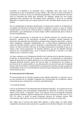 vinculante, no responden a un enunciado único y dependen, entre otras cosas, de las
circunstancias en que la declaración se haya emitido y del valor que se haya reconocido al
instrumento a la hora de invocar los principios proclamados. Tanto la Declaración Universal
como la Americana han tenido gran autoridad. Sin embargo, aunque hay muy buenos
argumentos para considerar que han ganado fuerza obligatoria a través de su reiterada
aplicación, la verdad es que en su origen carecían de valor vinculante desde el punto de vista
jurídico.
Una vez proclamadas las primeras declaraciones, el camino para avanzar en el desarrollo de
un régimen internacional de protección imponía la adopción y puesta en vigor de tratados
internacionales a través de los cuales las partes se obligaran a respetar los derechos en ellos
proclamados y que establecieran, al mismo tiempo, medios internacionales para su tutela en
caso de incumplimiento.
En el ámbito internacional, el desarrollo de los derechos humanos ha conocido nuevos
horizontes. Además de los mecanismos orientados a establecer sistemas generales de
protección, han aparecido otros destinados a proteger ciertas categorías de personas –mujeres,
niños, trabajadores, refugiados, discapacitados, etc.- o ciertas ofensas singularmente graves
contra los derechos humanos, como el genocidio, la discriminación racial, el apartheid, la
tortura o la trata de personas. Más aún, en el campo internacional se ha gestado lo que ya se
conoce como “tercera generación” de derechos humanos, que son los llamados derechos
colectivos de la humanidad entera, como el derecho al desarrollo, el derecho a un medio
ambiente sano y el derecho a la paz.
Así, pues, cualquiera sea el fundamento filosófico de la inherencia de los derechos humanos a
la persona, el reconocimiento de la misma por el poder y su plasmación en instrumentos
legales de protección en el ámbito doméstico y en el internacional, han sido el producto de un
sostenido desarrollo histórico, dentro del cual las ideas, el sufrimiento de los pueblos, la
movilización de la opinión pública y una determinación universal de lucha por la dignidad
humana, han ido forzando la voluntad política necesaria para consolidar una gran conquista de
la humanidad, como lo es el reconocimiento universal de que toda persona tiene derechos por
el mero hecho de serlo.
B. Consecuencias de la inherencia
El reconocimiento de los derechos humanos como atributos inherentes a la persona, que no
son una concesión de la sociedad ni dependen del reconocimiento de un gobierno, acarrea
consecuencias que a continuación se enuncian esquemáticamente.
1. El estado de derecho
Como lo ha afirmado la Corte Interamericana de Derechos Humanos, “en la protección de los
derechos humanos está necesariamente comprendida la restricción al ejercicio del poder
estatal” (Corte I.D.H., la expresión “leyes” en el artículo 30 de la Convención Americana
sobre Derechos Humanos, Opinión Consultiva OC-6/86 del 9 de mayo de 1986. Serie A No.6,
§22). En efecto, el poder no puede lícitamente ejercerse de cualquier manera. Más
concretamente, debe ejercerse a favor de los derechos de la persona y no contra ellos.
Esto supone que el ejercicio del poder debe sujetarse a ciertas reglas, las cuales deben
comprender mecanismos para la protección y garantía de los derechos humanos. Ese conjunto
 