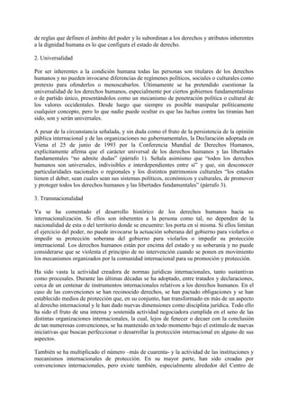 de reglas que definen el ámbito del poder y lo subordinan a los derechos y atributos inherentes
a la dignidad humana es lo que configura el estado de derecho.
2. Universalidad
Por ser inherentes a la condición humana todas las personas son titulares de los derechos
humanos y no pueden invocarse diferencias de regímenes políticos, sociales o culturales como
pretexto para ofenderlos o menoscabarlos. Últimamente se ha pretendido cuestionar la
universalidad de los derechos humanos, especialmente por ciertos gobiernos fundamentalistas
o de partido único, presentándolos como un mecanismo de penetración política o cultural de
los valores occidentales. Desde luego que siempre es posible manipular políticamente
cualquier concepto, pero lo que nadie puede ocultar es que las luchas contra las tiranías han
sido, son y serán universales.
A pesar de la circunstancia señalada, y sin duda como el fruto de la persistencia de la opinión
pública internacional y de las organizaciones no gubernamentales, la Declaración adoptada en
Viena el 25 de junio de 1993 por la Conferencia Mundial de Derechos Humanos,
explícitamente afirma que el carácter universal de los derechos humanos y las libertades
fundamentales “no admite dudas” (párrafo 1). Señala asimismo que “todos los derechos
humanos son universales, indivisibles e interdependientes entre sí” y que, sin desconocer
particularidades nacionales o regionales y los distintos patrimonios culturales “los estados
tienen el deber, sean cuales sean sus sistemas políticos, económicos y culturales, de promover
y proteger todos los derechos humanos y las libertades fundamentales” (párrafo 3).
3. Transnacionalidad
Ya se ha comentado el desarrollo histórico de los derechos humanos hacia su
internacionalización. Si ellos son inherentes a la persona como tal, no dependen de la
nacionalidad de esta o del territorio donde se encuentre: los porta en sí misma. Si ellos limitan
el ejercicio del poder, no puede invocarse la actuación soberana del gobierno para violarlos o
impedir su protección soberana del gobierno para violarlos o impedir su protección
internacional. Los derechos humanos están por encima del estado y su soberanía y no puede
considerarse que se violenta el principio de no intervención cuando se ponen en movimiento
los mecanismos organizados por la comunidad internacional para su promoción y protección.
Ha sido vasta la actividad creadora de normas jurídicas internacionales, tanto sustantivas
como procesales. Durante las últimas décadas se ha adoptado, entre tratados y declaraciones,
cerca de un centenar de instrumentos internacionales relativos a los derechos humanos. En el
caso de las convenciones se han reconocido derechos, se han pactado obligaciones y se han
establecido medios de protección que, en su conjunto, han transformado en más de un aspecto
al derecho internacional y le han dado nuevas dimensiones como disciplina jurídica. Todo ello
ha sido el fruto de una intensa y sostenida actividad negociadora cumplida en el seno de las
distintas organizaciones internacionales, la cual, lejos de fenecer o decaer con la conclusión
de tan numerosas convenciones, se ha mantenido en todo momento bajo el estímulo de nuevas
iniciativas que buscan perfeccionar o desarrollar la protección internacional en alguno de sus
aspectos.
También se ha multiplicado el número –más de cuarenta- y la actividad de las instituciones y
mecanismos internacionales de protección. En su mayor parte, han sido creadas por
convenciones internacionales, pero existe también, especialmente alrededor del Centro de
 