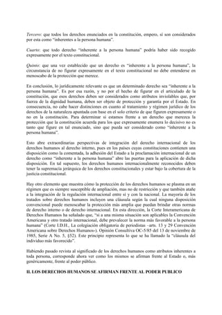 Tercero: que todos los derechos enunciados en la constitución, empero, sí son considerados
por esta como “inherentes a la persona humana”.
Cuarto: que todo derecho “inherente a la persona humana” podría haber sido recogido
expresamente por el texto constitucional.
Quinto: que una vez establecido que un derecho es “inherente a la persona humana”, la
circunstancia de no figurar expresamente en el texto constitucional no debe entenderse en
menoscabo de la protección que merece.
En conclusión, lo jurídicamente relevante es que un determinado derecho sea “inherente a la
persona humana”. Es por esa razón, y no por el hecho de figurar en el articulado de la
constitución, que esos derechos deben ser considerados como atributos inviolables que, por
fuerza de la dignidad humana, deben ser objeto de protección y garantía por el Estado. En
consecuencia, no cabe hacer distinciones en cuanto al tratamiento y régimen jurídico de los
derechos de la naturaleza apuntada con base en el solo criterio de que figuren expresamente o
no en la constitución. Para determinar si estamos frente a un derecho que merezca la
protección que la constitución acuerda para los que expresamente enumera lo decisivo no es
tanto que figure en tal enunciado, sino que pueda ser considerado como “inherente a la
persona humana”.
Esto abre extraordinarias perspectivas de integración del derecho internacional de los
derechos humanos al derecho interno, pues en los países cuyas constituciones contienen una
disposición como la comentada, la adhesión del Estado a la proclamación internacional de un
derecho como “inherente a la persona humana” abre las puertas para la aplicación de dicha
disposición. En tal supuesto, los derechos humanos internacionalmente reconocidos deben
tener la supremacía jerárquica de los derechos constitucionales y estar bajo la cobertura de la
justicia constitucional.
Hay otro elemento que muestra cómo la protección de los derechos humanos se plasma en un
régimen que es siempre susceptible de ampliación, mas no de restricción y que también atañe
a la integración de la regulación internacional entre sí y con la nacional. La mayoría de los
tratados sobre derechos humanos incluyen una cláusula según la cual ninguna disposición
convencional puede menoscabar la protección más amplia que puedan brindar otras normas
de derecho interno o de derecho internacional. En esta dirección, la Corte Interamericana de
Derechos Humanos ha señalado que, “si a una misma situación son aplicables la Convención
Americana y otro tratado internacional, debe prevalecer la norma más favorable a la persona
humana” (Corte I.D.H., La colegiación obligatoria de periodistas –arts. 13 y 29 Convención
Americana sobre Derechos Humanos-). Opinión Consultiva OC-5/85 del 13 de noviembre de
1985, Serie A No. 5, §52). Este principio representa lo que se ha llamado la “cláusula del
individuo más favorecido”.
Habiendo pasado revista al significado de los derechos humanos como atributos inherentes a
toda persona, corresponde ahora ver como los mismos se afirman frente al Estado o, más
genéricamente, frente al poder público.
II. LOS DERECHOS HUMANOS SE AFIRMAN FRENTE AL PODER PUBLICO
 