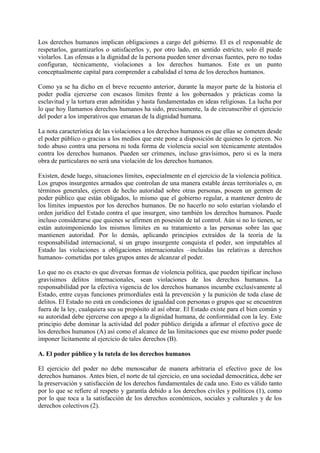 Los derechos humanos implican obligaciones a cargo del gobierno. El es el responsable de
respetarlos, garantizarlos o satisfacerlos y, por otro lado, en sentido estricto, solo él puede
violarlos. Las ofensas a la dignidad de la persona pueden tener diversas fuentes, pero no todas
configuran, técnicamente, violaciones a los derechos humanos. Este es un punto
conceptualmente capital para comprender a cabalidad el tema de los derechos humanos.
Como ya se ha dicho en el breve recuento anterior, durante la mayor parte de la historia el
poder podía ejercerse con escasos límites frente a los gobernados y prácticas como la
esclavitud y la tortura eran admitidas y hasta fundamentadas en ideas religiosas. La lucha por
lo que hoy llamamos derechos humanos ha sido, precisamente, la de circunscribir el ejercicio
del poder a los imperativos que emanan de la dignidad humana.
La nota característica de las violaciones a los derechos humanos es que ellas se cometen desde
el poder público o gracias a los medios que este pone a disposición de quienes lo ejercen. No
todo abuso contra una persona ni toda forma de violencia social son técnicamente atentados
contra los derechos humanos. Pueden ser crímenes, incluso gravísimos, pero si es la mera
obra de particulares no será una violación de los derechos humanos.
Existen, desde luego, situaciones límites, especialmente en el ejercicio de la violencia política.
Los grupos insurgentes armados que controlan de una manera estable áreas territoriales o, en
términos generales, ejercen de hecho autoridad sobre otras personas, poseen un germen de
poder público que están obligados, lo mismo que el gobierno regular, a mantener dentro de
los límites impuestos por los derechos humanos. De no hacerlo no solo estarían violando el
orden jurídico del Estado contra el que insurgen, sino también los derechos humanos. Puede
incluso considerarse que quienes se afirmen en posesión de tal control. Aún si no lo tienen, se
están autoimponiendo los mismos límites en su tratamiento a las personas sobre las que
mantienen autoridad. Por lo demás, aplicando principios extraídos de la teoría de la
responsabilidad internacional, si un grupo insurgente conquista el poder, son imputables al
Estado las violaciones a obligaciones internacionales –incluidas las relativas a derechos
humanos- cometidas por tales grupos antes de alcanzar el poder.
Lo que no es exacto es que diversas formas de violencia política, que pueden tipificar incluso
gravísimos delitos internacionales, sean violaciones de los derechos humanos. La
responsabilidad por la efectiva vigencia de los derechos humanos incumbe exclusivamente al
Estado, entre cuyas funciones primordiales está la prevención y la punición de toda clase de
delitos. El Estado no está en condiciones de igualdad con personas o grupos que se encuentren
fuera de la ley, cualquiera sea su propósito al así obrar. El Estado existe para el bien común y
su autoridad debe ejercerse con apego a la dignidad humana, de conformidad con la ley. Este
principio debe dominar la actividad del poder público dirigida a afirmar el efectivo goce de
los derechos humanos (A) así como el alcance de las limitaciones que ese mismo poder puede
imponer lícitamente al ejercicio de tales derechos (B).
A. El poder público y la tutela de los derechos humanos
El ejercicio del poder no debe menoscabar de manera arbitraria el efectivo goce de los
derechos humanos. Antes bien, el norte de tal ejercicio, en una sociedad democrática, debe ser
la preservación y satisfacción de los derechos fundamentales de cada uno. Esto es válido tanto
por lo que se refiere al respeto y garantía debido a los derechos civiles y políticos (1), como
por lo que toca a la satisfacción de los derechos económicos, sociales y culturales y de los
derechos colectivos (2).
 