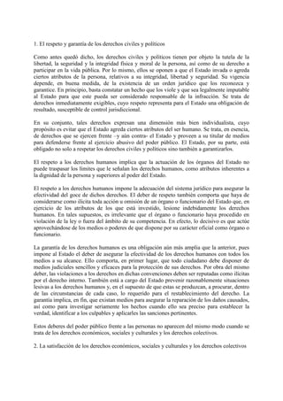 1. El respeto y garantía de los derechos civiles y políticos
Como antes quedó dicho, los derechos civiles y políticos tienen por objeto la tutela de la
libertad, la seguridad y la integridad física y moral de la persona, así como de su derecho a
participar en la vida pública. Por lo mismo, ellos se oponen a que el Estado invada o agreda
ciertos atributos de la persona, relativos a su integridad, libertad y seguridad. Su vigencia
depende, en buena medida, de la existencia de un orden jurídico que los reconozca y
garantice. En principio, basta constatar un hecho que los viole y que sea legalmente imputable
al Estado para que este pueda ser considerado responsable de la infracción. Se trata de
derechos inmediatamente exigibles, cuyo respeto representa para el Estado una obligación de
resultado, susceptible de control jurisdiccional.
En su conjunto, tales derechos expresan una dimensión más bien individualista, cuyo
propósito es evitar que el Estado agreda ciertos atributos del ser humano. Se trata, en esencia,
de derechos que se ejercen frente –y aún contra- el Estado y proveen a su titular de medios
para defenderse frente al ejercicio abusivo del poder público. El Estado, por su parte, está
obligado no solo a respetar los derechos civiles y políticos sino también a garantizarlos.
El respeto a los derechos humanos implica que la actuación de los órganos del Estado no
puede traspasar los límites que le señalan los derechos humanos, como atributos inherentes a
la dignidad de la persona y superiores al poder del Estado.
El respeto a los derechos humanos impone la adecuación del sistema jurídico para asegurar la
efectividad del goce de dichos derechos. El deber de respeto también comporta que haya de
considerarse como ilícita toda acción u omisión de un órgano o funcionario del Estado que, en
ejercicio de los atributos de los que está investido, lesione indebidamente los derechos
humanos. En tales supuestos, es irrelevante que el órgano o funcionario haya procedido en
violación de la ley o fuera del ámbito de su competencia. En efecto, lo decisivo es que actúe
aprovechándose de los medios o poderes de que dispone por su carácter oficial como órgano o
funcionario.
La garantía de los derechos humanos es una obligación aún más amplia que la anterior, pues
impone al Estado el deber de asegurar la efectividad de los derechos humanos con todos los
medios a su alcance. Ello comporta, en primer lugar, que todo ciudadano debe disponer de
medios judiciales sencillos y eficaces para la protección de sus derechos. Por obra del mismo
deber, las violaciones a los derechos en dichas convenciones deben ser reputadas como ilícitas
por el derecho interno. También está a cargo del Estado prevenir razonablemente situaciones
lesivas a los derechos humanos y, en el supuesto de que estas se produzcan, a procurar, dentro
de las circunstancias de cada caso, lo requerido para el restablecimiento del derecho. La
garantía implica, en fin, que existan medios para asegurar la reparación de los daños causados,
así como para investigar seriamente los hechos cuando ello sea preciso para establecer la
verdad, identificar a los culpables y aplicarles las sanciones pertinentes.
Estos deberes del poder público frente a las personas no aparecen del mismo modo cuando se
trata de los derechos económicos, sociales y culturales y los derechos colectivos.
2. La satisfacción de los derechos económicos, sociales y culturales y los derechos colectivos
 