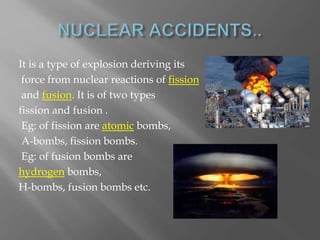 It is a type of explosion deriving its
force from nuclear reactions of fission
and fusion. It is of two types
fission and fusion .
Eg: of fission are atomic bombs,
A-bombs, fission bombs.
Eg: of fusion bombs are
hydrogen bombs,
H-bombs, fusion bombs etc.
 