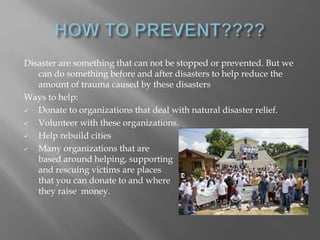 Disaster are something that can not be stopped or prevented. But we
can do something before and after disasters to help reduce the
amount of trauma caused by these disasters
Ways to help:
 Donate to organizations that deal with natural disaster relief.
 Volunteer with these organizations.
 Help rebuild cities
 Many organizations that are
based around helping, supporting
and rescuing victims are places
that you can donate to and where
they raise money.
 