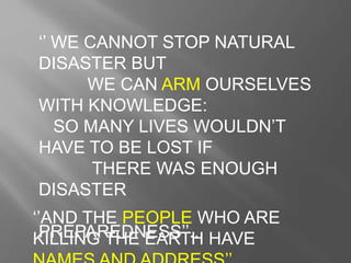 ‘’ WE CANNOT STOP NATURAL
DISASTER BUT
WE CAN ARM OURSELVES
WITH KNOWLEDGE:
SO MANY LIVES WOULDN’T
HAVE TO BE LOST IF
THERE WAS ENOUGH
DISASTER
PREPAREDNESS’’..
‘’AND THE PEOPLE WHO ARE
KILLING THE EARTH HAVE
 
