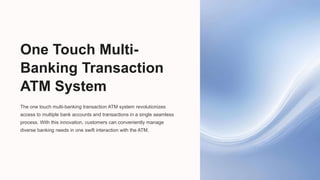 One Touch Multi-
Banking Transaction
ATM System
The one touch multi-banking transaction ATM system revolutionizes
access to multiple bank accounts and transactions in a single seamless
process. With this innovation, customers can conveniently manage
diverse banking needs in one swift interaction with the ATM.
 