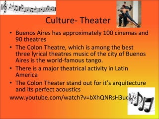 Culture- Theater Buenos Aires has approximately 100 cinemas and 90 theatres The Colon Theatre, which is among the best three lyrical theatres music of the city of Buenos Aires is the world-famous tango. There is a major theatrical activity in Latin America The Colon Theater stand out for it’s arquitecture and its perfect acoustics  www.youtube.com/watch?v=bXhQNRsH3uc 
