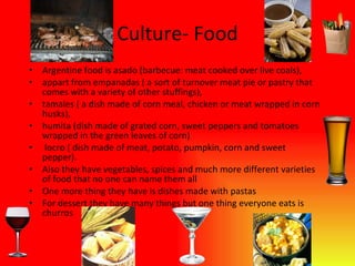 Culture- Food Argentine food is asado (barbecue: meat cooked over live coals),  appart from empanadas ( a sort of turnover meat pie or pastry that comes with a variety of other stuffings),  tamales ( a dish made of corn meal, chicken or meat wrapped in corn husks),  humita (dish made of grated corn, sweet peppers and tomatoes wrapped in the green leaves of corn)  locro ( dish made of meat, potato, pumpkin, corn and sweet pepper). Also they have vegetables, spices and much more different varieties of food that no one can name them all One more thing they have is dishes made with pastas For dessert they have many things but one thing everyone eats is churros 