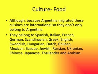 Culture- Food Although, because Argentina migrated these cuisines are international so they don’t only belong to Argentina They belong to Spanish, Italian, French, German, Scandinavian, Greek, English, Sweddish, Hungarian, Dutch, Chilean, Mexican, Basque, Jewish, Russian, Ukranian, Chinese, Japanese, Thailander and Arabian. 