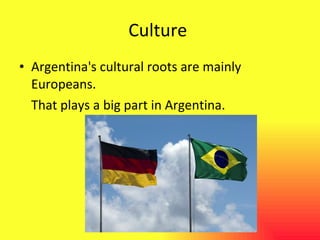 Culture  Argentina's cultural roots are mainly Europeans. That plays a big part in Argentina. 