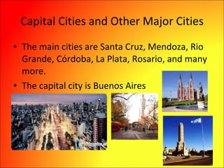 Capital Cities and Other Major Cities The main cities are Santa Cruz, Mendoza, Rio Grande, Córdoba, La Plata, Rosario, and many more. The capital city is Buenos Aires 