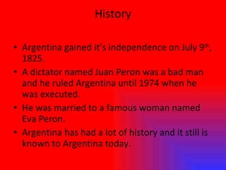 History Argentina gained it’s independence on July 9 th , 1825. A dictator named Juan Peron was a bad man and he ruled Argentina until 1974 when he was executed. He was married to a famous woman named Eva Peron.  Argentina has had a lot of history and it still is known to Argentina today. 