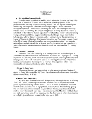 Goal Statement
                                       Nikki Hreha

   •     Personal/Professional Goals
         I am interested in graduate school because it allows me to extend my knowledge
in the field of education. Graduate school will allow me to stay updated in my
philosophies for teaching. After I receive my degree, I will use my new knowledge to
enhance my teaching skills. When I was selecting what path I would take as an
undergraduate I knew I wanted to do something that would make an impact in society,
but also would be something that I would find pleasure in doing. Education seemed to
fulfill both of those desires. I am in a position where I can be a positive influence among
young adolescents and I find happiness in knowing that I might play a small part in
helping some achieve their own personal goals. I am interested in the specialization in
Master of Science in Education- Curriculum, Instruction and Assessment because I want
to be able to create effective lesson plans and assessments, that not only just teach the
content I am required to teach, but to do so in an effective, engaging, and versatile way. I
want to become an educator that understands the needs and interests of the 21st century
learner.

    • Academic Experience
       I attended Kent State University as an undergraduate and received a degree in
Middle Childhood Education with concentrations in Science and Language Arts. During
my studies at Kent State, I took classes to enhance my content knowledge of science and
language arts. I also took courses that focused on teaching philosophies, differentiated
learning and instruction. I was required to complete field experience where I was
immersed in suburban, rural and city school districts.

    • Research Experience
        I have read literature and was required to write research papers on backward
design by Grant Wiggins and Jay McTighe. I also have completed papers on the teaching
philosophies of Harry K. Wong.

    • Work /Other Experience
        My prior work experience includes being a dietary and hospitality aid at Morning
View Care Center. I feel this position helped me in the field of education because I
gained experience working with the public. I had to be aware of the special needs and
interests of the residents I was in engaged with on a daily basis. I learned very quickly
that not everyone has the same needs and, most times than not, adjustments had to be
made to ensure those needs were met. I was also employed by Massillon Middle School
as a math and science tutor. I was welcomed into the classrooms to help with instruction
or worked with small groups on a particular topic and/or skill.
 