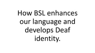 How BSL enhances
our language and
develops Deaf
identity.
 