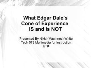 What Edgar Dale’s Cone of Experience  IS and is NOT Presented By Nikki (MacInnes) White Tech 573 Multimedia for Instruction UTK 