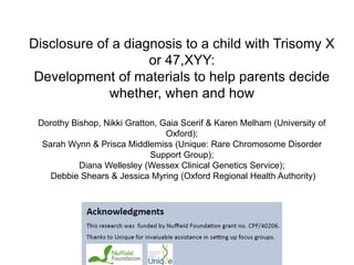 Disclosure of a diagnosis to a child with Trisomy X
or 47,XYY:
Development of materials to help parents decide
whether, when and how
Dorothy Bishop, Nikki Gratton, Gaia Scerif & Karen Melham (University of
Oxford);
Sarah Wynn & Prisca Middlemiss (Unique: Rare Chromosome Disorder
Support Group);
Diana Wellesley (Wessex Clinical Genetics Service);
Debbie Shears & Jessica Myring (Oxford Regional Health Authority)
 
