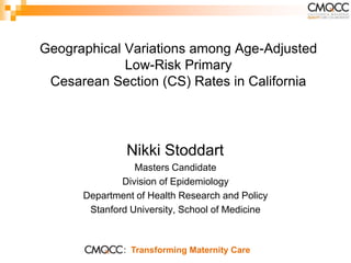 Geographical Variations among Age-Adjusted
             Low-Risk Primary
 Cesarean Section (CS) Rates in California




               Nikki Stoddart
                 Masters Candidate
              Division of Epidemiology
      Department of Health Research and Policy
       Stanford University, School of Medicine



              : Transforming Maternity Care
 