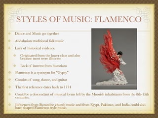 STYLES OF MUSIC: FLAMENCO
Dance and Music go together

Andalusian traditional folk music
Lack of historical evidence

   Originated from the lower class and also
   because most were illiterate

   Lack of interest from historians
Flamenco is a synonym for "Gypsy"
Consists of song, dance, and guitar

The ﬁrst reference dates back to 1774
Could be a descendant of musical forms left by the Moorish inhabitants from the 8th-15th
centuries.

Inﬂuences from Byzantine church music and from Egypt, Pakistan, and India could also
have shaped Flamenco style music.
 