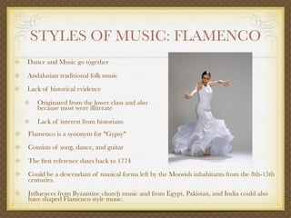 STYLES OF MUSIC: FLAMENCO
Dance and Music go together

Andalusian traditional folk music
Lack of historical evidence

   Originated from the lower class and also
   because most were illiterate

   Lack of interest from historians
Flamenco is a synonym for "Gypsy"
Consists of song, dance, and guitar

The ﬁrst reference dates back to 1774
Could be a descendant of musical forms left by the Moorish inhabitants from the 8th-15th
centuries.

Inﬂuences from Byzantine church music and from Egypt, Pakistan, and India could also
have shaped Flamenco style music.
 
