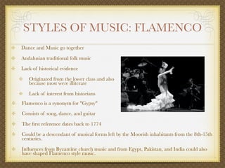 STYLES OF MUSIC: FLAMENCO
Dance and Music go together

Andalusian traditional folk music
Lack of historical evidence

   Originated from the lower class and also
   because most were illiterate

   Lack of interest from historians
Flamenco is a synonym for "Gypsy"
Consists of song, dance, and guitar

The ﬁrst reference dates back to 1774
Could be a descendant of musical forms left by the Moorish inhabitants from the 8th-15th
centuries.

Inﬂuences from Byzantine church music and from Egypt, Pakistan, and India could also
have shaped Flamenco style music.
 