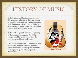 HISTORY OF MUSIC
            At the beginning of Spain's existence, many
            different cultures helped to shape the history
            of Spanish music. The early Romans brought
            music from near-by Greece, and a different
            style of religious music, beats, and chants had
            a major impact on Spanish music.

            As the birth of Spanish music was beginning
            to blossom, the Reconquista (711-1492)
            brought a sudden halt to music since the
            government prohibited such music.

            With the Renaissance, the Spanish guitar was
            created and the musical culture improved.
            Musicians traveled to many places and in the
            process picked up new ideas, especially
            Roman ideas. 

         
 