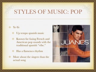 STYLES OF MUSIC: POP

Ye-Ye

  Up tempo spanish music

  Known for fusing French and
  American pop sounds with the
  traditional spanish “vibe.”

  Has a ﬂamenco rhythm

More about the singers than the
actual song
 