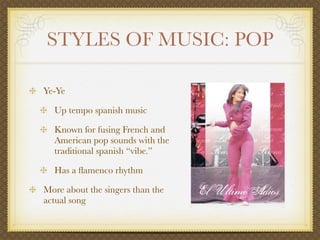 STYLES OF MUSIC: POP

Ye-Ye

  Up tempo spanish music

  Known for fusing French and
  American pop sounds with the
  traditional spanish “vibe.”

  Has a ﬂamenco rhythm

More about the singers than the
actual song
 