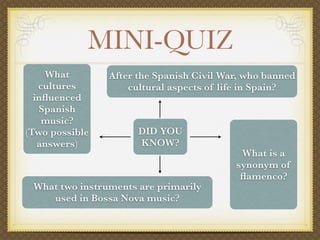 MINI-QUIZ
    What        After the Spanish Civil War, who banned
   cultures         cultural aspects of life in Spain?
  inﬂuenced
   Spanish
    music?
(Two possible         DID YOU
   answers)           KNOW?
                                           What is a
                                          synonym of
                                           ﬂamenco?
 What two instruments are primarily
    used in Bossa Nova music?
 