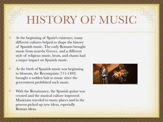 HISTORY OF MUSIC
            At the beginning of Spain's existence, many
            different cultures helped to shape the history
            of Spanish music. The early Romans brought
            music from near-by Greece, and a different
            style of religious music, beats, and chants had
            a major impact on Spanish music.

            As the birth of Spanish music was beginning
            to blossom, the Reconquista (711-1492)
            brought a sudden halt to music since the
            government prohibited such music.

            With the Renaissance, the Spanish guitar was
            created and the musical culture improved.
            Musicians traveled to many places and in the
            process picked up new ideas, especially
            Roman ideas. 

         
 