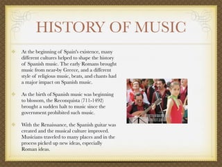 HISTORY OF MUSIC
            At the beginning of Spain's existence, many
            different cultures helped to shape the history
            of Spanish music. The early Romans brought
            music from near-by Greece, and a different
            style of religious music, beats, and chants had
            a major impact on Spanish music.

            As the birth of Spanish music was beginning
            to blossom, the Reconquista (711-1492)
            brought a sudden halt to music since the
            government prohibited such music.

            With the Renaissance, the Spanish guitar was
            created and the musical culture improved.
            Musicians traveled to many places and in the
            process picked up new ideas, especially
            Roman ideas. 

         
 
