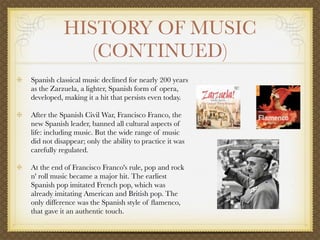 HISTORY OF MUSIC
              (CONTINUED)
Spanish classical music declined for nearly 200 years
as the Zarzuela, a lighter, Spanish form of opera,
developed, making it a hit that persists even today.

After the Spanish Civil War, Francisco Franco, the
new Spanish leader, banned all cultural aspects of
life: including music. But the wide range of music
did not disappear; only the ability to practice it was
carefully regulated.

At the end of Francisco Franco's rule, pop and rock
n' roll music became a major hit. The earliest
Spanish pop imitated French pop, which was
already imitating American and British pop. The
only difference was the Spanish style of ﬂamenco,
that gave it an authentic touch.
 