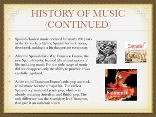 HISTORY OF MUSIC
              (CONTINUED)
Spanish classical music declined for nearly 200 years
as the Zarzuela, a lighter, Spanish form of opera,
developed, making it a hit that persists even today.

After the Spanish Civil War, Francisco Franco, the
new Spanish leader, banned all cultural aspects of
life: including music. But the wide range of music
did not disappear; only the ability to practice it was
carefully regulated.

At the end of Francisco Franco's rule, pop and rock
n' roll music became a major hit. The earliest
Spanish pop imitated French pop, which was
already imitating American and British pop. The
only difference was the Spanish style of ﬂamenco,
that gave it an authentic touch.
 