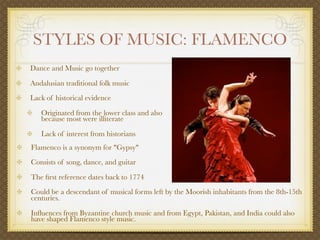 STYLES OF MUSIC: FLAMENCO
Dance and Music go together

Andalusian traditional folk music
Lack of historical evidence

   Originated from the lower class and also
   because most were illiterate

   Lack of interest from historians
Flamenco is a synonym for "Gypsy"
Consists of song, dance, and guitar

The ﬁrst reference dates back to 1774
Could be a descendant of musical forms left by the Moorish inhabitants from the 8th-15th
centuries.

Inﬂuences from Byzantine church music and from Egypt, Pakistan, and India could also
have shaped Flamenco style music.
 