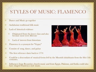 STYLES OF MUSIC: FLAMENCO
Dance and Music go together

Andalusian traditional folk music
Lack of historical evidence

   Originated from the lower class and also
   because most were illiterate

   Lack of interest from historians
Flamenco is a synonym for "Gypsy"
Consists of song, dance, and guitar

The ﬁrst reference dates back to 1774
Could be a descendant of musical forms left by the Moorish inhabitants from the 8th-15th
centuries.

Inﬂuences from Byzantine church music and from Egypt, Pakistan, and India could also
have shaped Flamenco style music.
 