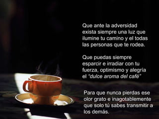 Que ante la adversidad exista siempre una luz que ilumine tu camino y el todas  las personas que te rodea. Que puedas siempre esparcir e irradiar con tu fuerza, optimismo y alegría el  “dulce aroma del café” Para que nunca pierdas ese olor grato e inagotablemente que solo tú sabes transmitir a los demás. 